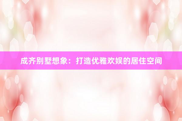 成齐别墅想象：打造优雅欢娱的居住空间