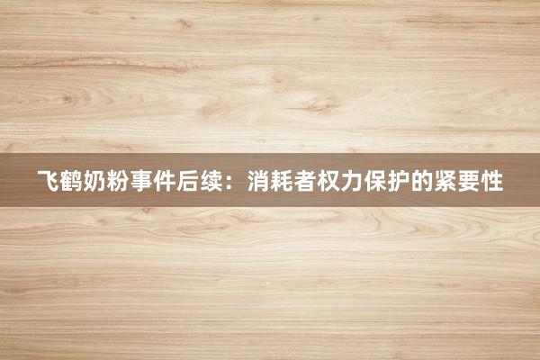 飞鹤奶粉事件后续：消耗者权力保护的紧要性