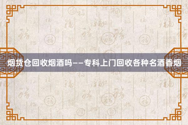 烟货仓回收烟酒吗——专科上门回收各种名酒香烟