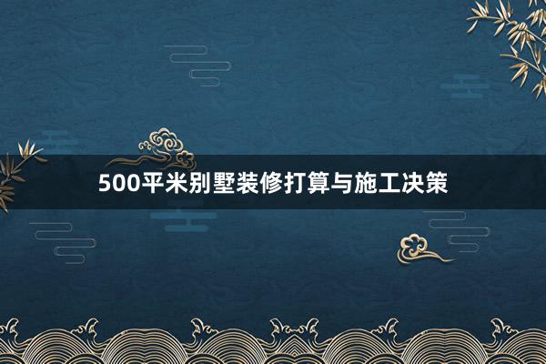 500平米别墅装修打算与施工决策