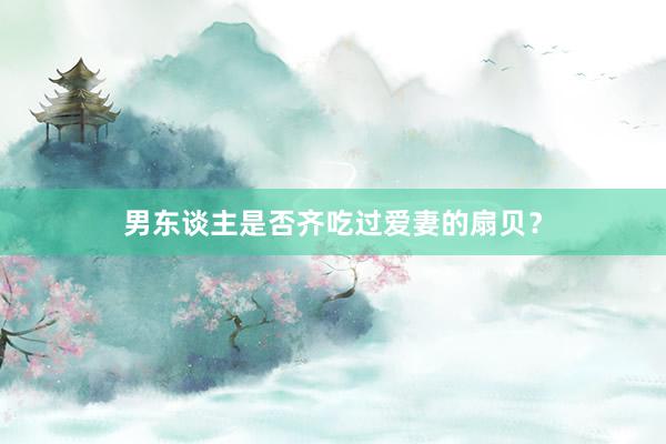 男东谈主是否齐吃过爱妻的扇贝？